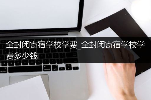 全封闭寄宿学校学费_全封闭寄宿学校学费多少钱